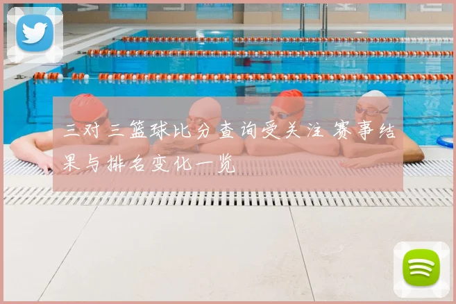 三对三篮球比分查询受关注 赛事结果与排名变化一览