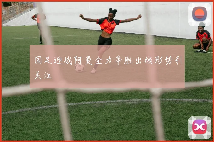 国足迎战阿曼全力争胜出线形势引关注
