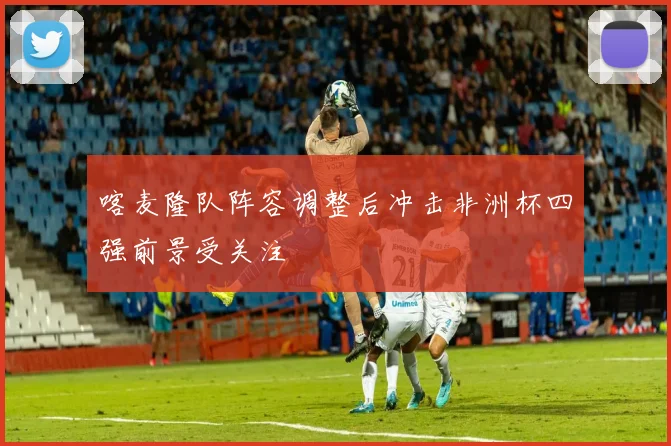 喀麦隆队阵容调整后冲击非洲杯四强前景受关注