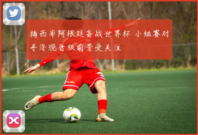 梅西率阿根廷备战世界杯 小组赛对手浮现晋级前景受关注