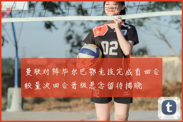 曼联对阵毕尔巴鄂竞技完成首回合较量次回合晋级悬念留待揭晓