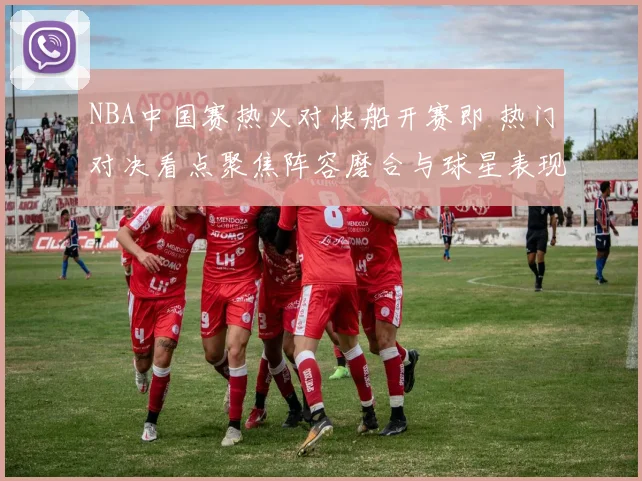 NBA中国赛热火对快船开赛即 热门对决看点聚焦阵容磨合与球星表现