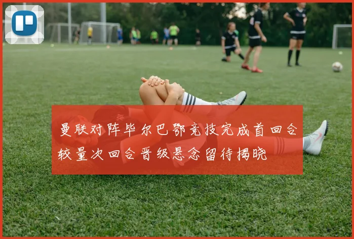 曼联对阵毕尔巴鄂竞技完成首回合较量次回合晋级悬念留待揭晓