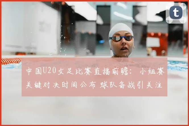 中国U20女足比赛直播前瞻：小组赛关键对决时间公布 球队备战引关注