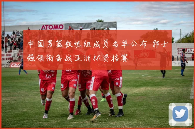 中国男篮教练组成员名单公布 郭士强领衔备战亚洲杯资格赛