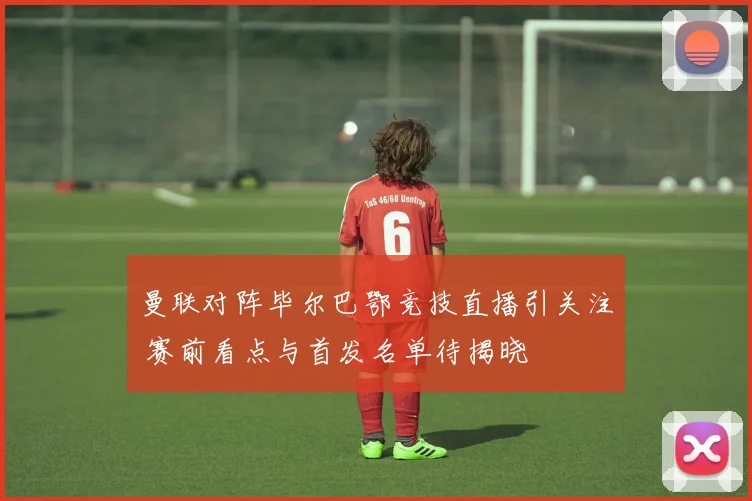 曼联对阵毕尔巴鄂竞技直播引关注 赛前看点与首发名单待揭晓