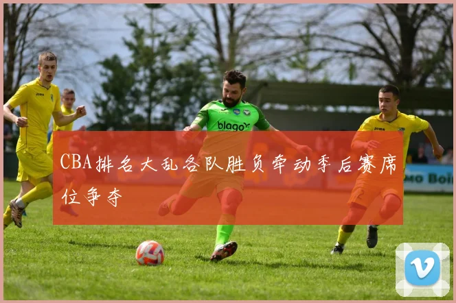 CBA排名大乱各队胜负牵动季后赛席位争夺