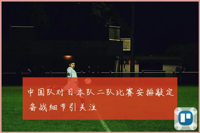 中国队对日本队二队比赛安排敲定 备战细节引关注