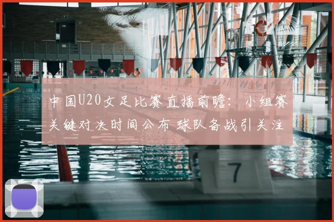 中国U20女足比赛直播前瞻：小组赛关键对决时间公布 球队备战引关注