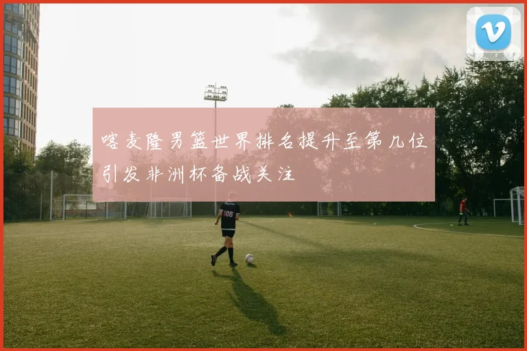 喀麦隆男篮世界排名提升至第几位引发非洲杯备战关注