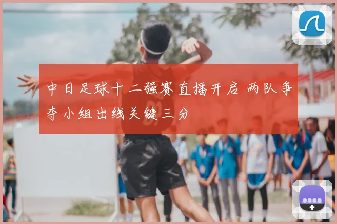 中日足球十二强赛直播开启 两队争夺小组出线关键三分