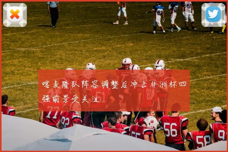 喀麦隆队阵容调整后冲击非洲杯四强前景受关注