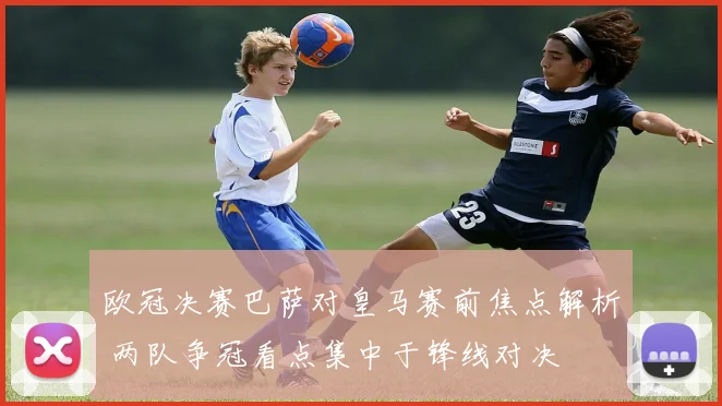 欧冠决赛巴萨对皇马赛前焦点解析 两队争冠看点集中于锋线对决
