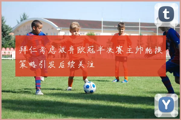 拜仁考虑放弃欧冠半决赛主帅轮换策略引发后续关注