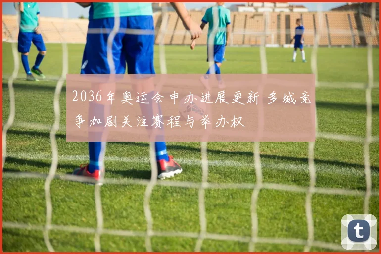2036年奥运会申办进展更新 多城竞争加剧关注赛程与举办权