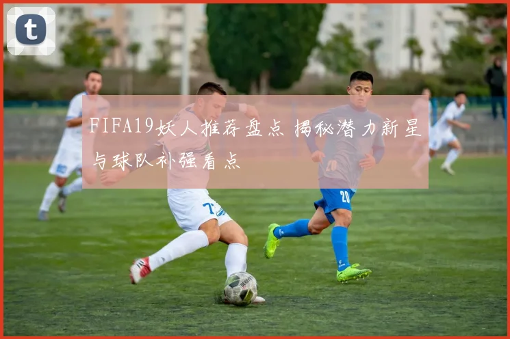 FIFA19妖人推荐盘点 揭秘潜力新星与球队补强看点