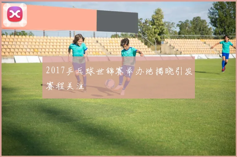 2017乒乓球世锦赛举办地揭晓引发赛程关注
