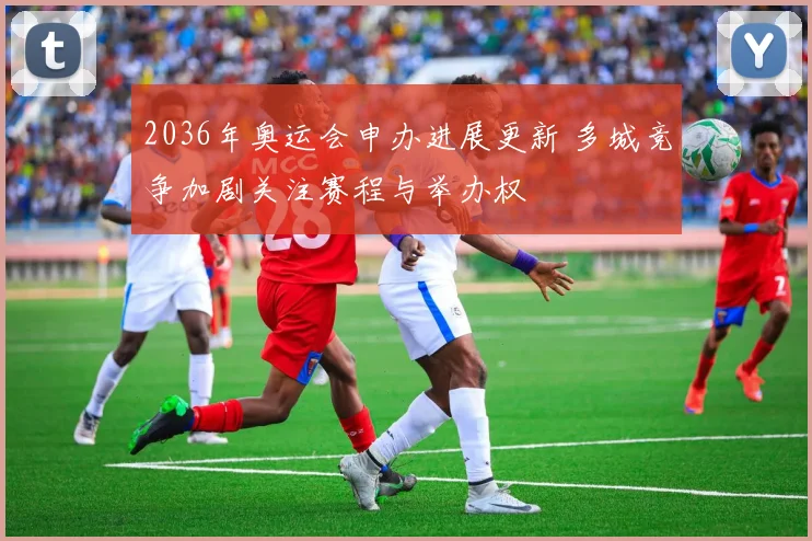 2036年奥运会申办进展更新 多城竞争加剧关注赛程与举办权