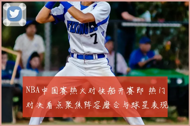 NBA中国赛热火对快船开赛即 热门对决看点聚焦阵容磨合与球星表现