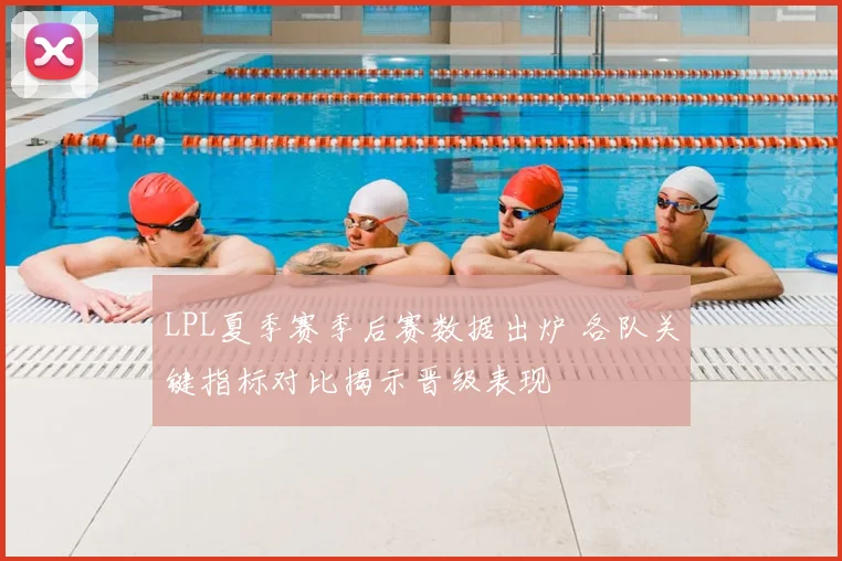 LPL夏季赛季后赛数据出炉 各队关键指标对比揭示晋级表现
